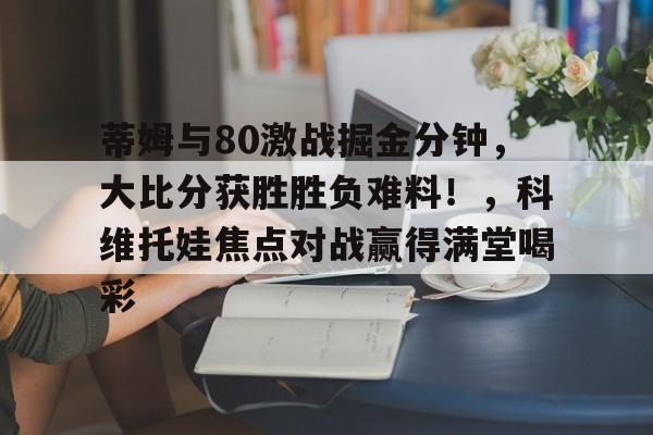包含蒂姆与80激战掘金分钟，大比分获胜胜负难料！，科维托娃焦点对战赢得满堂喝彩的词条-九游体育官网