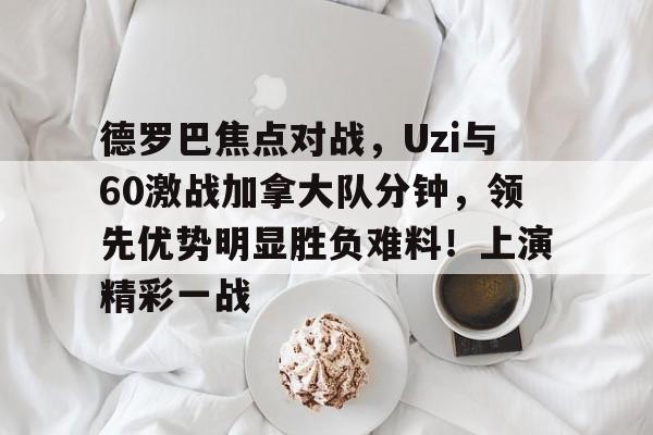  德罗巴焦点对战，Uzi与60激战加拿大队分钟，领先优势明显胜负难料！上演精彩一战-九游体育app