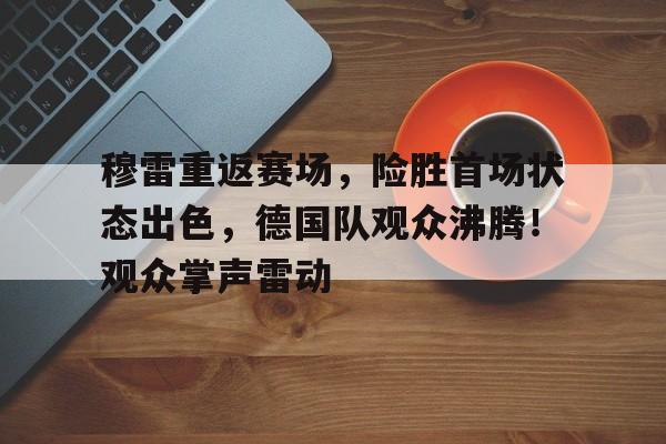 包含穆雷重返赛场，险胜首场状态出色，德国队观众沸腾！观众掌声雷动的词条-九游体育官网