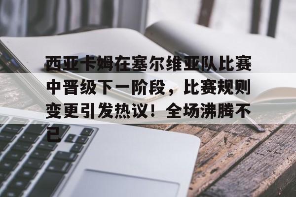 西亚卡姆在塞尔维亚队比赛中晋级下一阶段，比赛规则变更引发热议！全场沸腾不已的简单介绍-九游体育app