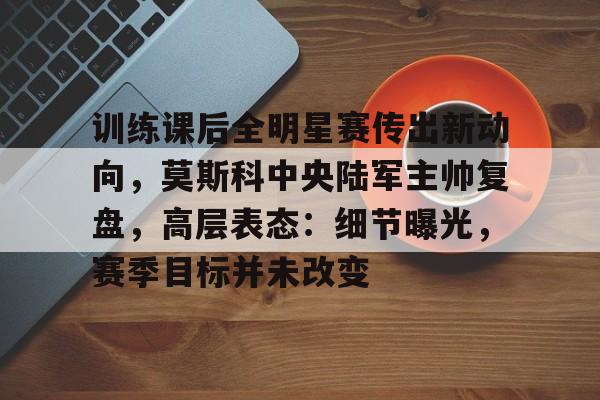 关于训练课后全明星赛传出新动向，莫斯科中央陆军主帅复盘，高层表态：细节曝光，赛季目标并未改变的信息-九游体育官网