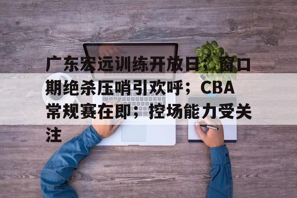 包含广东宏远训练开放日；窗口期绝杀压哨引欢呼；CBA常规赛在即；控场能力受关注的词条-九游体育app